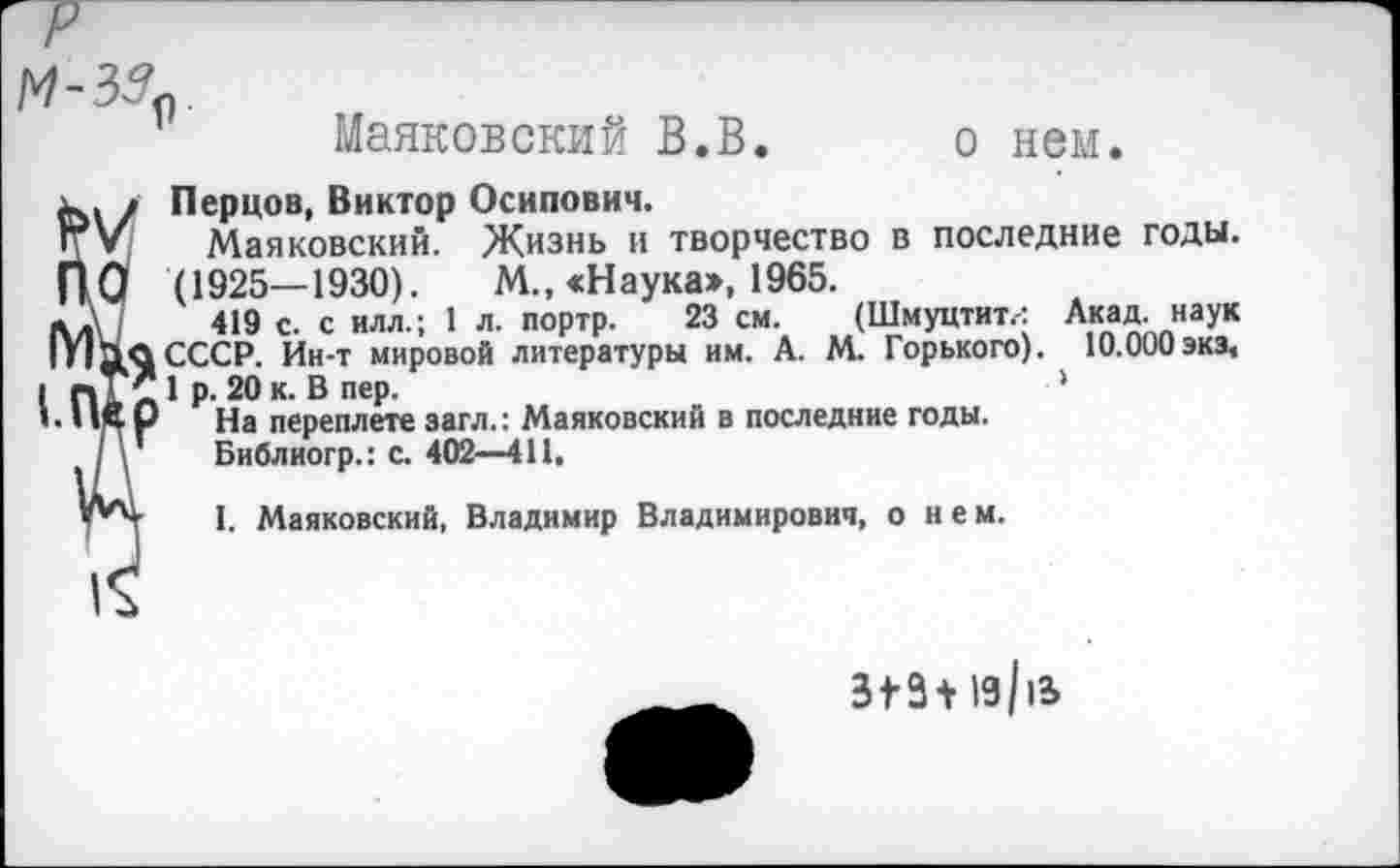 ﻿9
Маяковский В.В
о нем.
Перцов, Виктор Осипович.
Маяковский. Жизнь и творчество в последние годы. (1925—1930). М„ «Наука», 1965.
419 с. с илл.; 1 л. портр. 23 см. (Шмуцтит.: Акад, наук СССР. Ин-т мировой литературы им. А. М. Горького). 10.000экэ, 1 р. 20 к. В пер.	'
На переплете загл.: Маяковский в последние годы.
Библиогр.: с. 402—411,
I. Маяковский, Владимир Владимирович, о н е м.
3t3+ia/ia